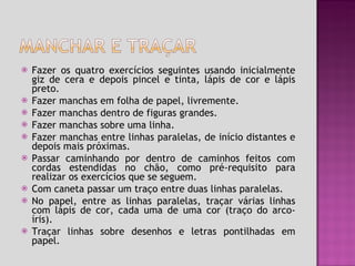 Fazer os quatro exercícios seguintes usando inicialmente giz de cera e depois pincel e tinta, lápis de cor e lápis preto. Fazer manchas em folha de papel, livremente. Fazer manchas dentro de figuras grandes. Fazer manchas sobre uma linha. Fazer manchas entre linhas paralelas, de início distantes e depois mais próximas. Passar caminhando por dentro de caminhos feitos com cordas estendidas no chão, como pré-requisito para realizar os exercícios que se seguem. Com caneta passar um traço entre duas linhas paralelas. No papel, entre as linhas paralelas, traçar várias linhas com lápis de cor, cada uma de uma cor (traço do arco-íris). Traçar linhas sobre desenhos e letras pontilhadas em papel. 