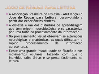 A Associação Brasileira de Dislexia - ABD lançou o  Jogo de Réguas para Leitura , desenvolvido a partir das experiências clínicas. A dislexia é um dos distúrbios de aprendizagem que tem origem neurobiológica e se caracteriza por uma falha no processamento da informação. No processamento visual observam-se alterações neurológicas e anatómicas, as quais dificultam o rápido processamento da informação apresentada. Existe uma grande instabilidade na fixação e nos movimentos oculares, fazendo com que o indivíduo salte linhas e se perca facilmente na leitura. 