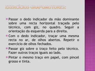 Passar o dedo indicador da mão dominante sobre uma recta horizontal traçada pelo técnico, com giz, no quadro. Seguir a orientação da esquerda para a direita. Com o dedo indicador, traçar uma mesma recta no ar, de olhos abertos. Repetir o exercício de olhos fechados. Passar giz sobre o traço feito pelo técnico. Fazer outros traços iguais ao lado. Pintar o mesmo traço em papel, com pincel grosso e tinta. 