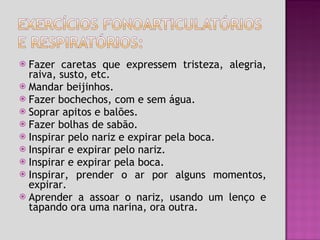 Fazer caretas que expressem tristeza, alegria, raiva, susto, etc. Mandar beijinhos. Fazer bochechos, com e sem água. Soprar apitos e balões. Fazer bolhas de sabão. Inspirar pelo nariz e expirar pela boca. Inspirar e expirar pelo nariz. Inspirar e expirar pela boca. Inspirar, prender o ar por alguns momentos, expirar. Aprender a assoar o nariz, usando um lenço e tapando ora uma narina, ora outra. 