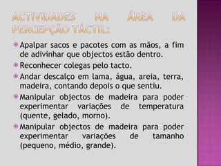 Apalpar sacos e pacotes com as mãos, a fim de adivinhar que objectos estão dentro. Reconhecer colegas pelo tacto. Andar descalço em lama, água, areia, terra, madeira, contando depois o que sentiu. Manipular objectos de madeira para poder experimentar variações de temperatura (quente, gelado, morno). Manipular objectos de madeira para poder experimentar variações de tamanho (pequeno, médio, grande). 