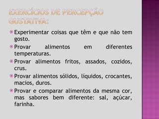 Experimentar coisas que têm e que não tem gosto. Provar alimentos em diferentes temperaturas. Provar alimentos fritos, assados, cozidos, crus. Provar alimentos sólidos, líquidos, crocantes, macios, duros. Provar e comparar alimentos da mesma cor, mas sabores bem diferente: sal, açúcar, farinha. 