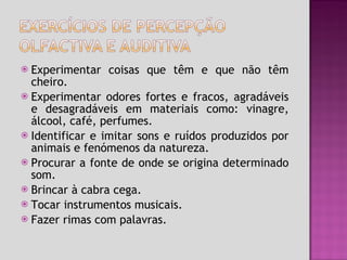 Experimentar coisas que têm e que não têm cheiro. Experimentar odores fortes e fracos, agradáveis e desagradáveis em materiais como: vinagre, álcool, café, perfumes.  Identificar e imitar sons e ruídos produzidos por animais e fenómenos da natureza. Procurar a fonte de onde se origina determinado som. Brincar à cabra cega. Tocar instrumentos musicais. Fazer rimas com palavras. 
