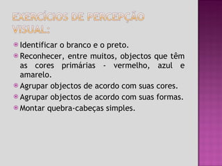 Identificar o branco e o preto. Reconhecer, entre muitos, objectos que têm as cores primárias - vermelho, azul e amarelo. Agrupar objectos de acordo com suas cores. Agrupar objectos de acordo com suas formas. Montar quebra-cabeças simples. 