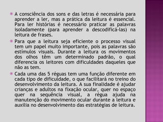 A consciência dos sons e das letras é necessária para aprender a ler, mas a prática da leitura é essencial. Para ler histórias é necessário praticar as palavras isoladamente (para aprender a descodificá-las) na leitura de frases. Para que a leitura seja eficiente o processo visual tem um papel muito importante, pois as palavras são estímulos visuais. Durante a leitura os movimentos dos olhos têm um determinado padrão, o qual diferencia os leitores com dificuldades daqueles que não as tem. Cada uma das 5 réguas tem uma função diferente em cada tipo de dificuldade, o que facilitará no treino do desenvolvimento da leitura. A sua finalidade é ajudar crianças e adultos na fixação ocular, quer no espaço quer na sequência visual, a régua ajuda na manutenção do movimento ocular durante a leitura e auxilia no desenvolvimento das estratégias de leitura. 