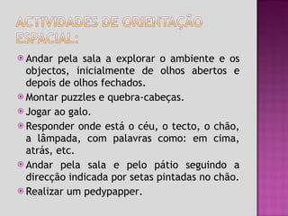 Andar pela sala a explorar o ambiente e os objectos, inicialmente de olhos abertos e depois de olhos fechados. Montar puzzles e quebra-cabeças. Jogar ao galo. Responder onde está o céu, o tecto, o chão, a lâmpada, com palavras como: em cima, atrás, etc. Andar pela sala e pelo pátio seguindo a direcção indicada por setas pintadas no chão. Realizar um pedypapper. 