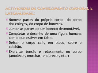 Nomear partes do próprio corpo, do corpo dos colegas, do corpo de bonecos. Juntar as partes de um boneco desmontável. Completar o desenho de uma figura humana com o que estiver em falta. Deixar o corpo cair, em bloco, sobre o colchão. Exercitar tensão e relaxamento no corpo (amolecer, murchar, endurecer, etc.) 