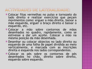 Colocar fitas vermelhas no pulso e tornozelo do lado direito e realizar exercícios que peçam movimentos como: erguer a mão direita, baixar a mão esquerda, erguer o braço direito e baixar o esquerdo, etc. Colocar a mão sobre contornos de mãos desenhados no quadro, rapidamente, como se estivesse a dar um açoite. Colocar a mão na mesma posição da mão desenhada. Desenhar ou colocar objectos no lado direito ou esquerdo de uma folha de papel dividida ao meio verticalmente, e marcada com as inscrições direita e esquerda nos lados correspondentes. Colocar os pés sobre os contornos de pés desenhados no chão, direito sobre direito, esquerdo sobre esquerdo.  
