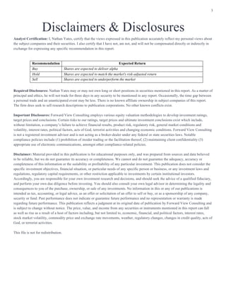 3
Disclaimers & Disclosures
Analyst Certification: I, Nathan Yates, certify that the views expressed in this publication accurately reflect my personal views about
the subject companies and their securities. I also certify that I have not, am not, and will not be compensated directly or indirectly in
exchange for expressing any specific recommendation in this report.
Required Disclosures: Nathan Yates may or may not own long or short positions in securities mentioned in this report. As a matter of
principal and ethics, he will not trade for three days in any security to be mentioned in any report. Occasionally, the time gap between
a personal trade and an unanticipated event may be less. There is no known affiliate ownership in subject companies of this report.
The firm does seek to sell research descriptions to publication corporations. No other known conflicts exist.
Important Disclosures: Forward View Consulting employs various equity valuation methodologies to develop investment ratings,
target prices and conclusions. Certain risks to our ratings, target prices and ultimate investment conclusions exist which include,
without limitation, a company’s failure to achieve financial results, product risk, regulatory risk, general market conditions and
volatility, interest rates, political factors, acts of God, terrorist activities and changing economic conditions. Forward View Consulting
is not a registered investment advisor and is not acting as a broker-dealer under any federal or state securities laws. Notable
compliance policies include (1) prohibition of insider trading or the facilitation thereof, (2) maintaining client confidentiality (3)
appropriate use of electronic communications, amongst other compliance-related policies.
Disclaimer: Material provided in this publication is for educational purposes only, and was prepared from sources and data believed
to be reliable, but we do not guarantee its accuracy or completeness. We cannot and do not guarantee the adequacy, accuracy or
completeness of this information or the suitability or profitability of any particular investment. This publication does not consider the
specific investment objectives, financial situation, or particular needs of any specific person or business, or any investment laws and
regulations, regulatory capital requirements, or other restriction applicable to investments by certain institutional investors.
Accordingly, you are responsible for your own investment research and decisions, and should seek the advice of a qualified fiduciary,
and perform your own due diligence before investing. You should also consult your own legal advisor in determining the legality and
consequences to you of the purchase, ownership, or sale of any investments. No information in this or any of our publications is
intended as tax, accounting, or legal advice, as an offer or solicitation of an offer to sell or buy, or as a sponsorship of any company,
security or fund. Past performance does not indicate or guarantee future performance and no representation or warranty is made
regarding future performance. This publication reflects a judgment at its original date of publication by Forward View Consulting and
is subject to change without notice. The price, value, and income from any securities or instruments mentioned in this report can fall
as well as rise as a result of a host of factors including, but not limited to, economic, financial, and political factors, interest rates,
stock market volatility, commodity price and exchange rate movements, weather, regulatory changes, changes in credit quality, acts of
God, or terrorist activities.
This file is not for redistribution.
Recommendation Expected Return
Buy Shares are expected to deliver alpha
Hold Shares are expected to match the market's risk-adjusted return
Sell Shares are expected to underperform the market
 