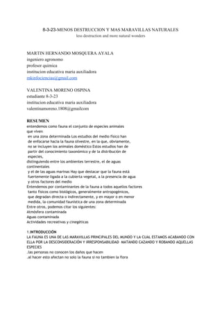 8­3­23​­MENOS DESTRUCCION Y MAS MARAVILLAS NATURALES 
less destruction and more natural wonders 
 
 
MARTIN HERNANDO MOSQUERA AYALA 
ingeniero agronomo 
profesor quimica 
institucion educativa maria auxiliadora 
mkinfociencias@gmail.com 
 
VALENTINA MORENO OSPINA 
estudiante 8­3­23 
institucion educativa maria auxiliadora 
valentinamoreno.1808@gmailcom 
 
RESUMEN 
entendemos como fauna el conjunto de especies animales
que viven
en una zona determinada Los estudios del medio físico han
de enfocarse hacia la fauna silvestre, en la que, obviamente,
no se incluyen los animales doméstico Estos estudios han de
partir del conocimiento taxonómico y de la distribución de
especies,
distinguiendo entre los ambientes terrestre, el de aguas
continentales
y el de las aguas marinas Hay que destacar que la fauna está
fuertemente ligada a la cubierta vegetal, a la presencia de agua
y otros factores del medio
Entendemos por contaminantes de la fauna a todos aquellos factores
tanto físicos como biológicos, generalmente antropogénicos,
que degradan directa o indirectamente, y en mayor o en menor
medida, la comunidad faunística de una zona determinada
Entre otros, podemos citar los siguientes:
Atmósfera contaminada
Aguas contaminada
Actividades recreativas y cinegéticas
1.​INTRODUCCIÓN
LA FAUNA ES UNA DE LAS MARAVILLAS PRINCIPALES DEL MUNDO Y LA CUAL ESTAMOS ACABANDO CON
ELLA POR LA DESCONSIDERACIÓN Y IRRESPONSABILIDAD MATANDO CAZANDO Y ROBANDO AQUELLAS
ESPECIES
.las personas no conocen los daños que hacen
.al hacer esto afectan no solo la fauna si no tambien la flora
 