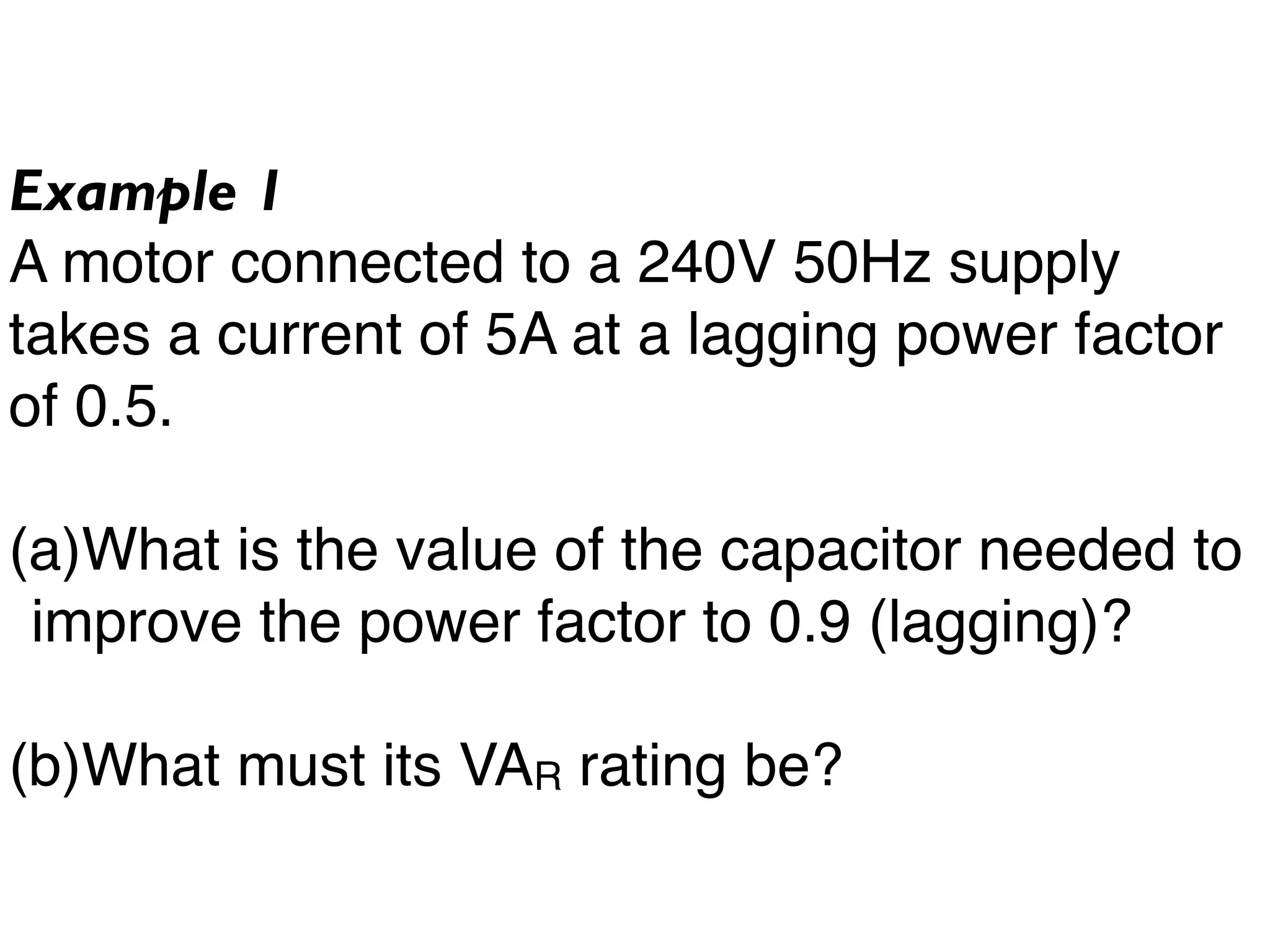 Example 1
A motor connected to a 240V 50Hz supply
takes a current of 5A at a lagging power factor
of 0.5.
(a)What is the value of the capacitor needed to
improve the power factor to 0.9 (lagging)?
(b)What must its VAR rating be?