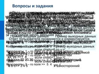 Вопросы и задания
Как на языке Паскаль записывается полное и неполное
ветвление?
Является ли условным оператором
последовательность символов?
а) if x<y then x:=0 else read (y)
б) if x>=y then x:=0; y:=0 else write (z)
в) if x<y <z then a:=a+1
Что такое составной оператор?
Для чего он используется в условном операторе?
Используя составной оператор, упростите следующий
фрагмент программы:
if a>b then c:=1;
if a>b then d:=2;
if a<=b then c:=3;
if a<=b then d:=4
Дано трёхзначное число.
Напишите программу, которая определяет:
есть ли среди цифр заданного целого трёхзначного
числа одинаковые;
Пример входных данных Пример выходных данных
123 Нет
121 Да
222 Да
является ли число «перевёртышем», т. е. числом,
десятичная запись которого читается одинаково слева
направо и справа налево.
Пример входных данных Пример выходных данных
123 Нет
121 Перевёртыш
222 Перевёртыш
Даны две точки в плоской прямоугольной системе
координат. Напишите программу, определяющую,
которая из точек находится ближе к началу координат.
Пример входных данных Пример выходных данных
Координаты 1-й точки>>1, 2
Координаты 2-й точки>>3, 4
Первая точка ближе
Пример входных данных Пример выходных данных
a b c>> 1 2 1 Не существует
a b c>> 2 2 2 Равносторонний
a b c>> 20 20 30 Равнобедренный
a b c>> 3 4 5 Разносторонний
Даны три натуральных числа. Напишите программу,
определяющую, существует ли треугольник с такими
длинами сторон.
Если такой треугольник существует, то определите его
тип (равносторонний, равнобедренный, разносторонний).
Имеются данные о количестве полных лет трёх
призёров спартакиады.
Напишите программу, выбирающую и выводящую
возраст самого младшего призёра.
Пример входных данных Пример выходных данных
K, L>>-1 5
xa, ya >>1 2
Точка лежит под прямой
K, L>>-1 5
xa, ya >>1 10
Точка лежит над прямой
K, L>>-1 5
xa, ya >>1 4
Точка лежит на прямой
Напишите программу, определяющую, лежит ли точка
А(ха, ya):
а) на прямой y = kx + l, над ней или под ней;
Пример входных данных Пример выходных данных
x >> 5
y >> 6
x = 5
y = 6
x >> 6
y >> 5
x = 5
y = 6
Напишите программу, которая производит обмен
значений переменных x и y, если x больше y.
Дан условный оператор:
If a<5 then c:=1
else if a>5 then c:=2
else c:=3
Какое значение имеет переменная а, если в
результате выполнения условного оператора
переменной с присваивается значение 3?Пример входных данных Пример выходных данных
-5 y = -1
0 y = 0
5 y = 1
Напишите программу, вычисляющую значение
функции:
-1 при x<0
0 при x=0
1 при x>0
y =
Составьте программу для решения задачи:
Известно, что 31 января 2011 года приходится на
понедельник. Какие значения должны быть присвоены
литерной переменной y в алгоритме, определяющем
день недели для любого числа (chislo) января 2011 года?
chislo:= chislo mod 7
если chislo=3 то у:='…‘
если chislo=4 то у:='…‘
если chislo=5 то у:='…‘
если chislo=6 то у:='…‘
если chislo=0 то у:='…‘
если chislo=1 то у:='…‘
если chislo=2 то у:='…‘
Пример входных данных Пример выходных данных
Координаты 1 – го поля >> 2 2
Координаты 2 – го поля >> 3 3
Поля одного цвета
Координаты 1 – го поля >> 2 3
Координаты 2 – го поля >> 3 3
Поля разного цвета
Координаты 1 – го поля >> 2 7
Координаты 2 – го поля >> 5 4
Поля одного цвета
Поле шахматной доски определяется парой
натуральных чисел, каждое из которых не превосходит 8.
Напишите программу, которая по введённым
координатам двух полей (k, l) и (m, n) определяет,
являются ли эти поля полями одного цвета.
Напишите программу, в которой пользователю
предлагается дополнить до 100 некоторое целое число а
(а - случайное число, меньшее 100).
Ответ пользователя проверяется и комментируется.
 