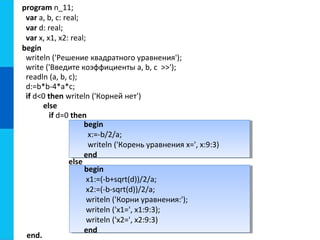 begin
x1:=(-b+sqrt(d))/2/a;
x2:=(-b-sqrt(d))/2/a;
writeln ('Корни уравнения:');
writeln ('x1=', x1:9:3);
writeln ('x2=', x2:9:3)
end
begin
x1:=(-b+sqrt(d))/2/a;
x2:=(-b-sqrt(d))/2/a;
writeln ('Корни уравнения:');
writeln ('x1=', x1:9:3);
writeln ('x2=', x2:9:3)
end
begin
x:=-b/2/a;
writeln ('Корень уравнения x=', x:9:3)
end
begin
x:=-b/2/a;
writeln ('Корень уравнения x=', x:9:3)
end
program n_11;
var a, b, c: real;
var d: real;
var x, x1, x2: real;
begin
writeln ('Решение квадратного уравнения');
write ('Введите коэффициенты a, b, c >>');
readln (a, b, c);
d:=b*b-4*a*c;
if d<0 then writeln ('Корней нет')
else
if d=0 then
else
end.
 