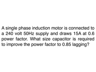A single phase induction motor is connected to
a 240 volt 50Hz supply and draws 15A at 0.6
power factor. What size capacitor is required
to improve the power factor to 0.85 lagging?
 