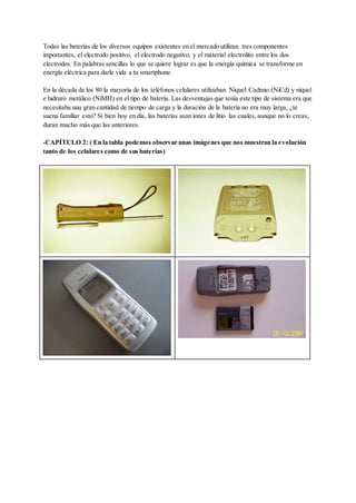 Todas las baterías de los diversos equipos existentes en el mercado utilizan tres componentes
importantes, el electrodo positivo, el electrodo negativo, y el material electrolito entre los dos
electrodos. En palabras sencillas lo que se quiere lograr es que la energía química se transforme en
energía eléctrica para darle vida a tu smartphone.
En la década de los 80 la mayoría de los teléfonos celulares utilizaban Niquel Cadmio (NiCd) y níquel
e hidruro metálico (NiMH) en el tipo de batería. Las desventajas que tenía este tipo de sistema era que
necesitaba una gran cantidad de tiempo de carga y la duración de la batería no era muy larga, ¿te
suena familiar esto? Si bien hoy en día, las baterías usan iones de litio las cuales, aunque no lo creas,
duran mucho más que las anteriores.
-CAPÍTULO 2: ( En la tabla podemos observar unas imágenes que nos muestran la evolución
tanto de los celulares como de sus baterías)
 