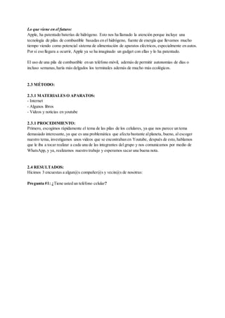 Lo que viene en el futuro:
Apple, ha patentado baterías de hidrógeno. Esto nos ha llamado la atención porque incluye una
tecnología de pilas de combustible basadas en el hidrógeno, fuente de energía que llevamos mucho
tiempo viendo como potencial sistema de alimentación de aparatos eléctricos, especialmente en autos.
Por si eso llegara a ocurrir, Apple ya se ha imaginado un gadget con ellas y lo ha patentado.
El uso de una pila de combustible en un teléfono móvil, además de permitir autonomías de días o
incluso semanas,haría más delgados los terminales además de mucho más ecológicos.
2.3 MÉTODO:
2.3.1 MATERIALES O APARATOS:
- Internet
- Algunos libros
- Videos y noticias en youtube
2.3.1 PROCEDIMIENTO:
Primero, escogimos rápidamente el tema de las pilas de los celulares, ya que nos parece un tema
demasiado interesante, ya que es una problemática que afecta bastante alplaneta, bueno, al escoger
nuestro tema, investigamos unos videos que se encontraban en Youtube, después de esto, hablamos
que le iba a tocar realizar a cada una de las integrantes del grupo y nos comunicamos por medio de
WhatsApp, y ya, realizamos nuestro trabajo y esperamos sacar una buena nota.
2.4 RESULTADOS:
Hicimos 3 encuestas a algun@s compañer@s y vecin@s de nosotras:
Pregunta #1: ¿Tiene usted un teléfono celular?
 