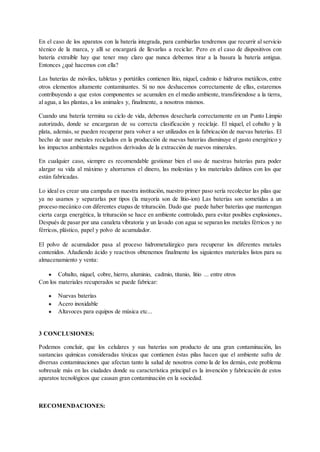 En el caso de los aparatos con la batería integrada, para cambiarlas tendremos que recurrir al servicio
técnico de la marca, y allí se encargará de llevarlas a reciclar. Pero en el caso de dispositivos con
batería extraíble hay que tener muy claro que nunca debemos tirar a la basura la batería antigua.
Entonces ¿qué hacemos con ella?
Las baterías de móviles, tabletas y portátiles contienen litio, níquel, cadmio e hidruros metálicos, entre
otros elementos altamente contaminantes. Si no nos deshacemos correctamente de ellas, estaremos
contribuyendo a que estos componentes se acumulen en el medio ambiente, transfiriendose a la tierra,
al agua, a las plantas, a los animales y, finalmente, a nosotros mismos.
Cuando una batería termina su ciclo de vida, debemos desecharla correctamente en un Punto Limpio
autorizado, donde se encargaran de su correcta clasificación y reciclaje. El níquel, el cobalto y la
plata, además, se pueden recuperar para volver a ser utilizados en la fabricación de nuevas baterías. El
hecho de usar metales reciclados en la producción de nuevas baterías disminuye el gasto energético y
los impactos ambientales negativos derivados de la extracción de nuevos minerales.
En cualquier caso, siempre es recomendable gestionar bien el uso de nuestras baterías para poder
alargar su vida al máximo y ahorrarnos el dinero, las molestias y los materiales dañinos con los que
están fabricadas.
Lo ideal es crear una campaña en nuestra institución, nuestro primer paso sería recolectar las pilas que
ya no usamos y separarlas por tipos (la mayoría son de litio-ion) Las baterías son sometidas a un
proceso mecánico con diferentes etapas de trituración. Dado que puede haber baterías que mantengan
cierta carga energética, la trituración se hace en ambiente controlado, para evitar posibles explosiones.
Después de pasar por una canaleta vibratoria y un lavado con agua se separan los metales férricos y no
férricos, plástico, papel y polvo de acumulador.
El polvo de acumulador pasa al proceso hidrometalúrgico para recuperar los diferentes metales
contenidos. Añadiendo ácido y reactivos obtenemos finalmente los siguientes materiales listos para su
almacenamiento y venta:
● Cobalto, níquel, cobre, hierro, aluminio, cadmio, titanio, litio ... entre otros
Con los materiales recuperados se puede fabricar:
● Nuevas baterías
● Acero inoxidable
● Altavoces para equipos de música etc...
3 CONCLUSIONES:
Podemos concluir, que los celulares y sus baterías son producto de una gran contaminación, las
sustancias químicas consideradas tóxicas que contienen éstas pilas hacen que el ambiente sufra de
diversas contaminaciones que afectan tanto la salud de nosotros como la de los demás, este problema
sobresale más en las ciudades donde su característica principal es la invención y fabricación de estos
aparatos tecnológicos que causan gran contaminación en la sociedad.
RECOMENDACIONES:
 