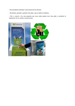 - Recomendamos disminuir la desechación de las baterías.
- Reciclarlas, aprender a guardar éstas pilas y que no dañen el ambiente.
- Dar a conocer a los más pequeños que cosas malas pueden traer éstas pilas y enseñarles la
importancia de no votarlas con precaución.
 