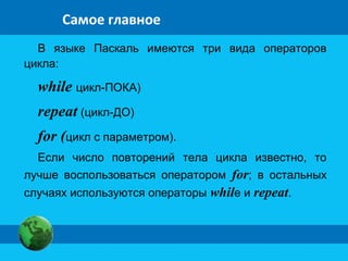 Самое главное
В языке Паскаль имеются три вида операторов
цикла:
while цикл-ПОКА)
repeat (цикл-ДО)
for (цикл с параметром).
Если число повторений тела цикла известно, то
лучше воспользоваться оператором for; в остальных
случаях используются операторы while и repeat.
 