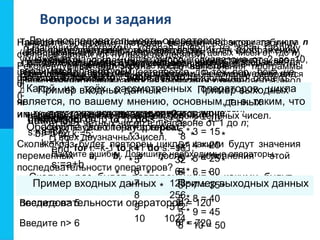 Вопросы и задания
Дана последовательность операторов:
a:=1;
b:=2;
while a+b<8 do
begin
a:=a+1;
b:=b+2;
end;
s:=a+b
Сколько раз будет повторен цикл и какими будут
значения переменных a, b, s после исполнения этой
последовательности операторов?
Пример входных данных Пример выходных данных
Введите n> 5 5! = 120
Введите n> 6 6! = 720
Требовалось написать программу вычисления факториала числа n
(факториал числа n есть произведение всех целых чисел от 1до n).
Программист торопился и написал программу неправильно.
Ниже приведён фрагмент его программы, в котором содержится
пять ошибок:
k:=1;
f:=0;
while k<n do
f:=f*k;
k:=k+1
Найдите ошибки. Допишите необходимые операторы.
Проанализируйте следующий цикл:
while a<b do
c:=a=b;
В чём его особенность?
Дана последовательность операторов:
a:=1;
b:=1;
repeat
a:=a+1;
b:=b*2;
until b>8;
s:=a+b
Сколько раз будет повторён цикл и какими будут значения
переменных a, b, s после исполнения этой
последовательности операторов?
Напишите программу, в которой осуществляется ввод
целых чисел (ввод осуществляется до тех пор, пока не
будет введён ноль) и подсчёт суммы и среднего
арифметического введённых положительных чисел.
Используйте оператор repeat.
Напишите программу, в которой осуществляется ввод
целых чисел (ввод осуществляется до тех пор, пока не
будет введён ноль) и определение максимального
(наибольшего) из введённых чисел.
Используйте оператор repeat.repeat.
Напишите программу вычисления наибольшего общего
делителя двух целых чисел:
а) используйте оператор repeat;
б) используйте оператор while.
Сколько раз будет выполнен цикл?
а) for i:=0 to 15 do s:=s+1;
б) for i:=10 to 15 do s:=s+1;
в) for i:=-1 to 1 do s:=s+1;
г) for i:=10 to 10 do s:=s+1;
д) k:=5;
for i:=k-1 to k+1 do s:=s+1;
Напишите программу, которая 10 раз выводит на экран
ваши имя и фамилию.
Напишите программу, выводящую на экран изображение
шахматной доски, где чёрные клетки изображаются
звёздочками, а белые - пробелами. Рекомендуемый вид
экрана после выполнения программы представлен ниже:
* * * *
* * * *
* * * *
* * * *
* * * *
* * * *
* * * *
* * * *
Напишите программу, которая вычисляет сумму:
а) первых n натуральных чисел;
б) квадратов первых n натуральных чисел;
в) всех чётных чисел в диапазоне от 1 до n;
г) всех двузначных чисел.
Напишите программу, которая генерирует 10 случайных
чисел в диапазоне от 1 до 20, выводит эти числа на экран
и вычисляет их среднее арифметическое.
Напишите программу, которая выводит на экран таблицу
степеней двойки (от нулевой до десятой).
Рекомендуемый вид экрана после выполнения программы
представлен ниже:
Таблица степеней двойки:
0 1
1 2
2 4
3 8
4 16
5 32
6 64
7 128
8 256
9 512
10 1024
Пример входных данных Пример выходных
данных
Введите n> 5 5 * 2 = 10
5 * 3 = 15
5 * 4 = 20
5 * 5 = 25
5 * 6 = 30
5 * 7 = 35
5 * 8 = 40
5 * 9 = 45
5 * 10 = 50
Напишите программу, которая выводит на экран таблицу
умножения на n (n - целое число в диапазоне от 2 до 10,
вводимое с клавиатуры).
Какой из трёх рассмотренных операторов цикла
является, по вашему мнению, основным, т. е. таким, что
им можно заменить два других?
Обоснуйте свою точку зрения.
 