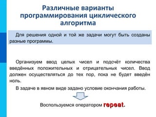 Различные варианты
программирования циклического
алгоритма
Для решения одной и той же задачи могут быть созданы
разные программы.
Организуем ввод целых чисел и подсчёт количества
введённых положительных и отрицательных чисел. Ввод
должен осуществляться до тех пор, пока не будет введён
ноль.
В задаче в явном виде задано условие окончания работы.
Воспользуемся оператором repeatrepeat.
 