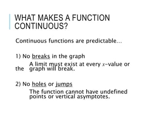 WHAT MAKES A FUNCTION
CONTINUOUS?
Continuous functions are predictable…
1) No breaks in the graph
A limit must exist at every x-value or
the graph will break.
2) No holes or jumps
The function cannot have undefined
points or vertical asymptotes.
 