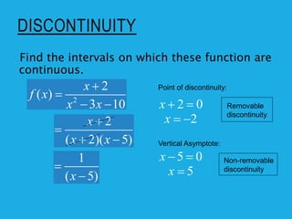DISCONTINUITY
2
2
( )
3 10
x
f x
x x


 
Find the intervals on which these function are
continuous.
2
( 2)( 5)
x
x x


 
1
( 5)
x


Point of discontinuity:
2 0
x  
2
x  
Vertical Asymptote:
5 0
x  
5
x 
Removable
discontinuity
Non-removable
discontinuity
 