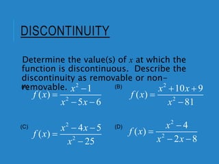 DISCONTINUITY
Determine the value(s) of x at which the
function is discontinuous. Describe the
discontinuity as removable or non-
removable. 2
2
1
( )
5 6
x
f x
x x


 
2
2
4 5
( )
25
x x
f x
x
 


2
2
10 9
( )
81
x x
f x
x
 


2
2
4
( )
2 8
x
f x
x x


 
(A) (B)
(C) (D)
 