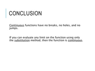 CONCLUSION
Continuous functions have no breaks, no holes, and no
jumps.
If you can evaluate any limit on the function using only
the substitution method, then the function is continuous.
 