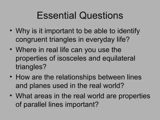 Essential Questions Why is it important to be able to identify congruent triangles in everyday life? Where in real life can you use the properties of isosceles and equilateral triangles? How are the relationships between lines and planes used in the real world? What areas in the real world are properties of parallel lines important? 