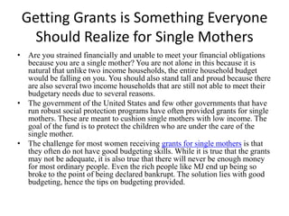 Getting Grants is Something Everyone Should Realize for Single Mothers Are you strained financially and unable to meet your financial obligations because you are a single mother? You are not alone in this because it is natural that unlike two income households, the entire household budget would be falling on you. You should also stand tall and proud because there are also several two income households that are still not able to meet their budgetary needs due to several reasons.  The government of the United States and few other governments that have run robust social protection programs have often provided grants for single mothers. These are meant to cushion single mothers with low income. The goal of the fund is to protect the children who are under the care of the single mother.  The challenge for most women receiving grants for single mothersis that they often do not have good budgeting skills. While it is true that the grants may not be adequate, it is also true that there will never be enough money for most ordinary people. Even the rich people like MJ end up being so broke to the point of being declared bankrupt. The solution lies with good budgeting, hence the tips on budgeting provided. 