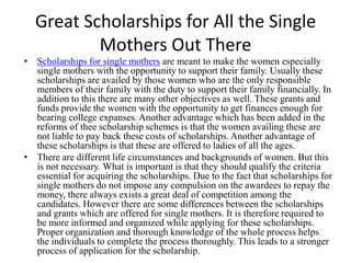Great Scholarships for All the Single Mothers Out There Scholarships for single mothers are meant to make the women especially single mothers with the opportunity to support their family. Usually these scholarships are availed by those women who are the only responsible members of their family with the duty to support their family financially. In addition to this there are many other objectives as well. These grants and funds provide the women with the opportunity to get finances enough for bearing college expanses. Another advantage which has been added in the reforms of thee scholarship schemes is that the women availing these are not liable to pay back these costs of scholarships. Another advantage of these scholarships is that these are offered to ladies of all the ages.  There are different life circumstances and backgrounds of women. But this is not necessary. What is important is that they should qualify the criteria essential for acquiring the scholarships. Due to the fact thatscholarships for single mothers do not impose any compulsion on the awardees to repay the money, there always exists a great deal of competition among the candidates. However there are some differences between the scholarships and grants which are offered for single mothers. It is therefore required to be more informed and organized while applying for these scholarships. Proper organization and thorough knowledge of the whole process helps the individuals to complete the process thoroughly. This leads to a stronger process of application for the scholarship.  