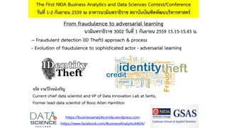From fraudulence to adversarial learning
The First NIDA Business Analytics and Data Sciences Contest/Conference
วันที่ 1-2 กันยายน 2559 ณ อาคารนวมินทราธิราช สถาบันบัณฑิตพัฒนบริหารศาสตร์
https://businessanalyticsnida.wordpress.com
https://www.facebook.com/BusinessAnalyticsNIDA/
-- Fraudulent detection (ID Theft) approach & process
- Evolution of fraudulence to sophisticated actor - adversarial learning
จรัล งามวิโรจน์เจริญ
Current chief data scientist and VP of Data Innovation Lab at Sertis,
Former lead data scientist of Booz Allen Hamilton
นวมินทราธิราช 3002 วันที่ 1 กันยายน 2559 15.15-15.45 น.
 