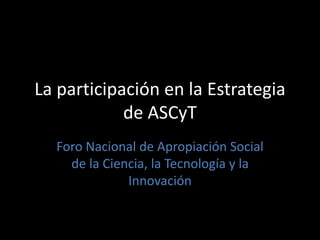 La participación en la Estrategia 
de ASCyT 
Foro Nacional de Apropiación Social 
de la Ciencia, la Tecnología y la 
Innovación 
 