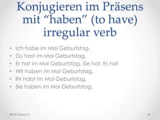 Konjugieren im Präsens
mit “haben” (to have)
irregular verb
• Ich habe im Mai Geburtstag.
• Du hast im Mai Geburtstag.
• Er hat im Mai Geburtstag. Sie hat, Es hat
• Wir haben im Mai Geburtstag.
• Ihr habt im Mai Geburtstag.
• Sie haben im Mai Geburtstag.
8 31 Session 3
 