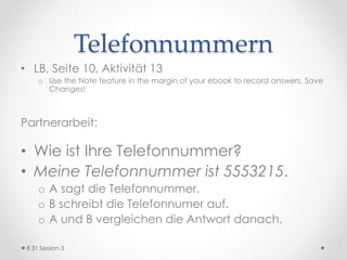 Ziele des Tages
(Objectives)
[:01] Nützliche Ausdrücke im Sprachkurs, LB
S.15
[:15] Alphabet
[:18] Geburtstag / Monate
[:22] Konjugation im Präsens, Herkunft /
Geburtsort
o kommen (aus), haben, sein
[:35] Zahlen: Telefonnummer
[:45] Hausaufgaben
8 31 Session 3
 