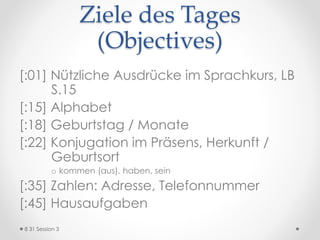 Ziele des Tages
(Objectives)
[:01] Nützliche Ausdrücke im Sprachkurs, LB
S.15
[:15] Alphabet
[:18] Geburtstag / Monate
[:22] Konjugation im Präsens, Herkunft /
Geburtsort
o kommen (aus), haben, sein
[:35] Zahlen: Telefonnummer
[:45] Hausaufgaben
8 31 Session 3
 