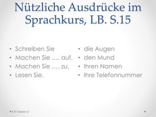 Nützliche Ausdrücke im
Sprachkurs, LB. S.15
• Schreiben Sie
• Machen Sie …. auf.
• Machen Sie …. zu.
• Lesen Sie.
• die Augen
• den Mund
• Ihren Namen
• Ihre Telefonnummer
8 31 Session 3
 