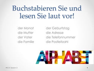 Buchstabieren Sie und
lesen Sie laut vor!
der Monat der Geburtstag
die Mutter die Adresse
der Vater die Telefonnummer
die Familie die Postleitzahl
8 31 Session 3
 