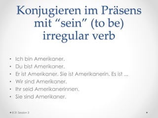 Konjugieren im Präsens
mit “sein” (to be)
irregular verb
• Ich bin Amerikaner.
• Du bist Amerikaner.
• Er ist Amerikaner. Sie ist Amerikanerin. Es ist ...
• Wir sind Amerikaner.
• Ihr seid Amerikanerinnen.
• Sie sind Amerikaner.
8 31 Session 3
 