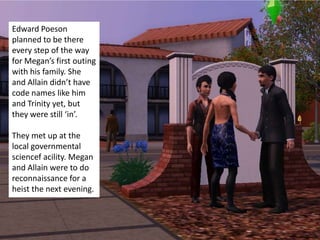 Edward Poeson
planned to be there
every step of the way
for Megan’s first outing
with his family. She
and Allain didn’t have
code names like him
and Trinity yet, but
they were still ‘in’.

They met up at the
local governmental
sciencef acility. Megan
and Allain were to do
reconnaissance for a
heist the next evening.
 