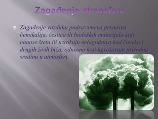  Zagađenje vazduha podrazumeva prisustvo 
hemikalija, čestica ili bioloških materijala koji 
nanose štetu ili uzrokuju nelagodnost kod čoveka i 
drugih živih bića, odnosno koji ugrožavaju prirodnu 
sredinu u atmosferi. 
 