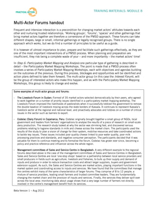 TRAINING MATERIALS: MODULE 8


Multi-Actor Forums handout
Frequent and intensive interaction is a precondition for changing market actors’ attitudes towards each
other and nurturing trusted relationships. ‘Working groups’, ‘forums’, ‘spaces’ and other gatherings that
bring market actors together are therefore a cornerstone of the PMSD approach. These forums can take
different shapes; large or small, informal gatherings or legally recognised groups. There is no single
approach which works, but we do find a number of principles to be useful as a guide.

It is however of utmost importance to plan, prepare and facilitate such gatherings effectively, as they are
one of the most important interventions of a PMSD process. When planning and preparation are
insufficient, they risk being a complete waste of your – and more importantly – the market actors’ time!

In Step 6: Participatory Market Mapping and Analysis one particular type of gathering is described in
detail – the Participatory Market Mapping Workshops. The point is made that a PMSD process often
involves a series of Participatory Market Mapping Workshops, each with objectives and agendas building
on the outcomes of the previous. During this process, blockages and opportunities will be identified and
action plans defined to take them forward. The multi-actor group (in this case the Interest Forum), will
be the group of interested actors who make this happen, and as with the Participatory Market Mapping
Workshops, this group is likely to change and evolve.

Some examples of multi-actor groups and forums:

-   The Livestock Forum in Sudan: Formed of 35 market actors selected democratically by their peers, who agreed
    to work together on a number of priority issues identified in a participatory market mapping workshop. The
    Livestock Forum improved the livelihoods of pastoralists when it successfully lobbied the government to remove
    the double taxation of livestock moving across the state borders of Kassala. It continues to represent Kassala’s
    livestock sector at the regional and national level, and proactively advocates and lobbies on a number of critical
    issues in the sector such as barriers to export.

-   Codelac (Dairy Forum) in Cajamarca, Peru: Codelac originally brought together a small group of NGOs, local
    government and leaders from farmers’ organisations to analyse the results of a piece of research on small-scale
    dairy production. The research study looked at why the sector was shrinking fast, and discovered serious
    problems relating to hygiene standards in milk and cheese across the market chain. The participants used the
    results of the study to plan a vision of change for their system, mobilise resources and take coordinated actions
    to tackle key issues. These issues included poor quality cheese linked to poor water quality, poor milk
    processing practices and standards, and negative consumer perception. The participants decided that it was
    valuable for them to continue meeting and to formalise the forum. Codelac has grown ever since, becoming a
    policy and practice reference and influencer across the whole region.

-   Management committees of Sales and Service Centre in Bangladesh: A very different example to the regional
    forums described above is the case of the management committees of Sales and Service Centres in Bangladesh.
    Sales and Service Centres are local ‘one-stop shops’ based on a partnership between local service providers and
    small producers in fields such as agriculture, livestock and fisheries, to bulk up their supply and demand of
    inputs and produce in order to reduce transaction costs and attract larger suppliers, buyers and government
    extension support. As such, the Sales and Service Centres are market actors, playing important functions in the
    market system and coordinating access to inputs and services. We have found that the committees that manage
    the centres exhibit many of the same characteristics of larger forums: They comprise of 8 to 12 people; a
    mixture of service providers, leading small farmers and trusted committee leaders. They are fundamentally
    changing the market chain and the provision of inputs and services. Finally, the services they deliver spill-over
    across the local area: monitoring data about usage shows that a very large number of farmers not directly
    involved in the centre’s management benefit from its services.

Beta Version 1 – Aug 2012
 