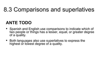8.3 Comparisons and superlatives

ANTE TODO
 Spanish and English use comparisons to indicate which of
  two people or things has a lesser, equal, or greater degree
  of a quality.
 Both languages also use superlatives to express the
  highest or lowest degree of a quality.
 