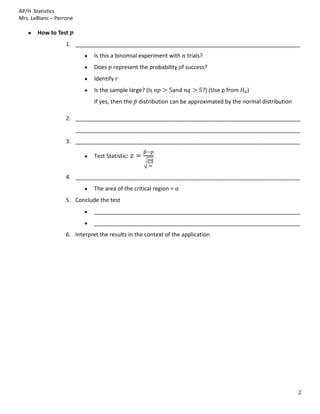 AP/H Statistics
Mrs. LeBlanc – Perrone

       How to Test
                   1. ________________________________________________________________________
                               Is this a binomial experiment with    trials?
                               Does    represent the probability of success?
                               Identify
                               Is the sample large? (Is        and         ?) (Use p from   )
                               If yes, then the   distribution can be approximated by the normal distribution

                   2. ________________________________________________________________________
                         ________________________________________________________________________
                   3. ________________________________________________________________________

                               Test Statistic:


                   4. ________________________________________________________________________
                               The area of the critical region =
                   5. Conclude the test
                               __________________________________________________________________
                               __________________________________________________________________
                   6. Interpret the results in the context of the application




                                                                                                                2
 