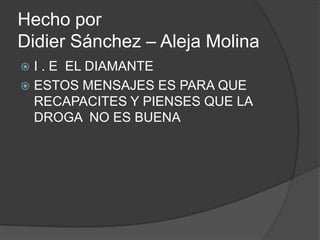 Hecho porDidier Sánchez – Aleja Molina  I . E EL DIAMANTE  ESTOS MENSAJES ES PARA QUE RECAPACITES Y PIENSES QUE LA DROGA  NO ES BUENA 
