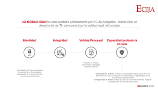 3G MOBILE SIGN ha sido auditado jurídicamente por ECIJA Abogados –bufete líder en
derecho de las TI- para garantizar la validez legal del proceso
Identificación del firmante mediante
la relación de un firma ológrafa,
realizada de un momento concreto,
con una persona concreta
Garantiza la licitidad,
autenticidad, integridad y
claridad de la firma
Identidad
Comprobación de firma: verificar la autenticidad (verificar que la firma del
documento es la que se realizó en su momento) y su integridad (que no ha
sido alterada posteriormente)
Comparación de firmas: verificar la autoría de una firma biométrica mediante
su comparación con otra del mismo autor
Integridad Capacidad probatoria
en sala
Validez Procesal
 