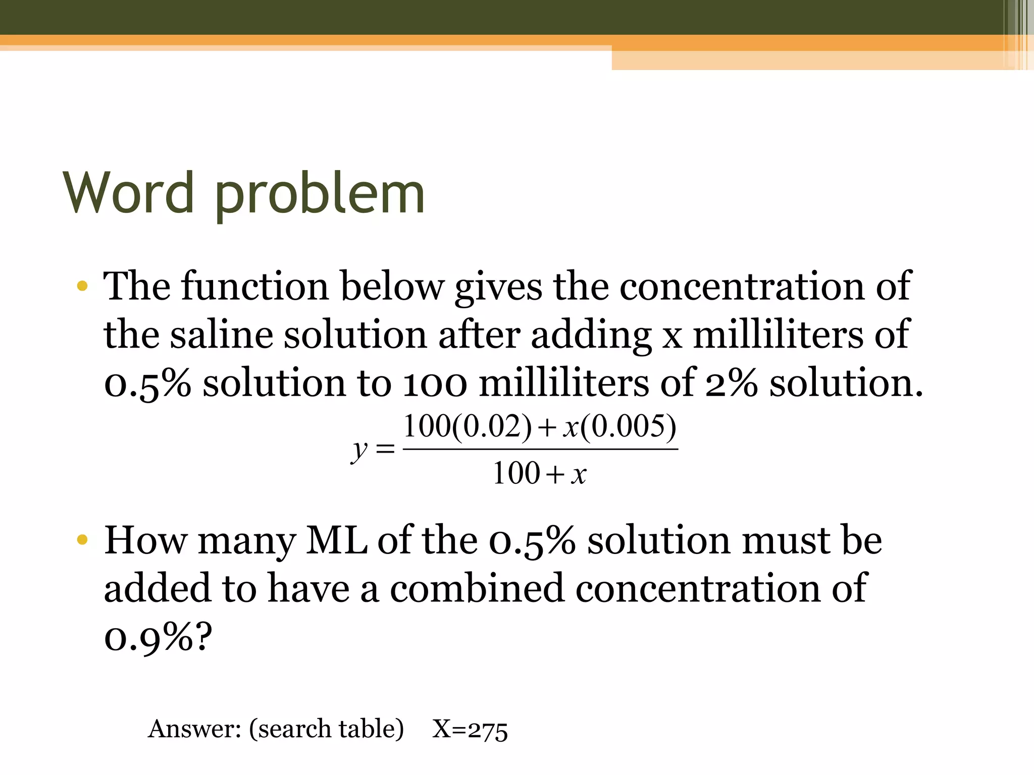 Word problem
• The function below gives the concentration of
  the saline solution after adding x milliliters of
  0.5% solution to 100 milliliters of 2% solution.
                          100(0.02) + x(0.005)
                     y=
                                100 + x

• How many ML of the 0.5% solution must be
  added to have a combined concentration of
  0.9%?

    Answer: (search table)   X=275
 