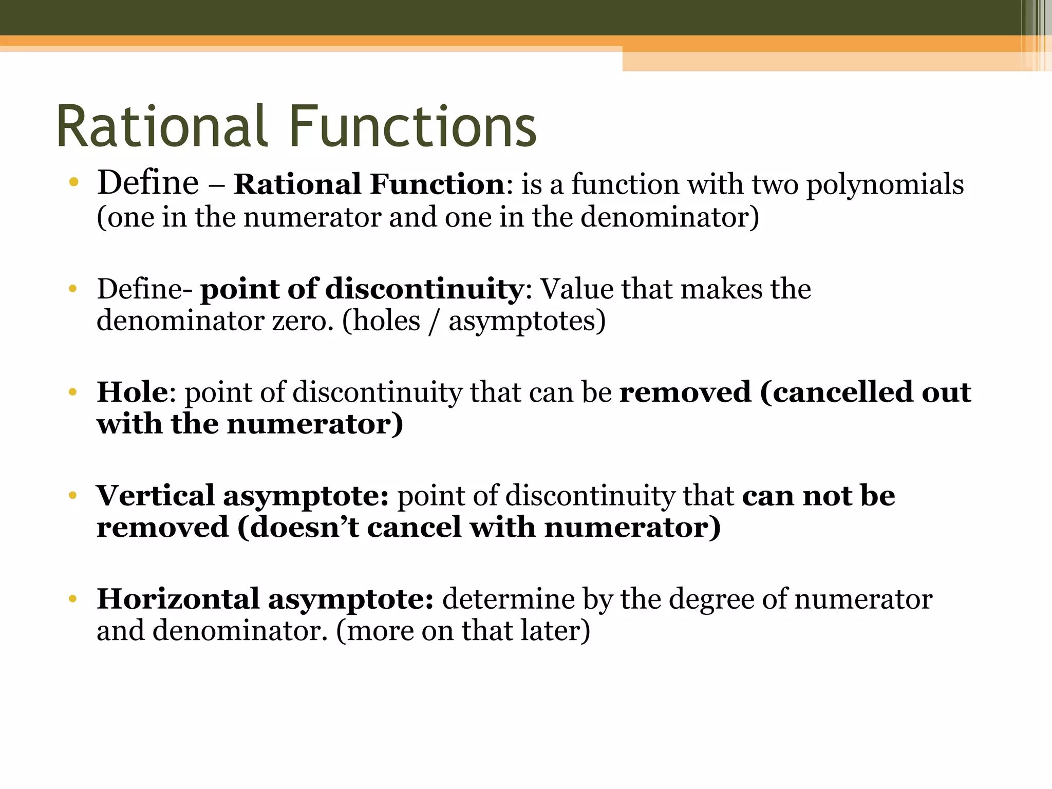 Rational Functions
• Define – Rational Function: is a function with two polynomials
  (one in the numerator and one in the denominator)

• Define- point of discontinuity: Value that makes the
  denominator zero. (holes / asymptotes)

• Hole: point of discontinuity that can be removed (cancelled out
  with the numerator)

• Vertical asymptote: point of discontinuity that can not be
  removed (doesn’t cancel with numerator)

• Horizontal asymptote: determine by the degree of numerator
  and denominator. (more on that later)
 