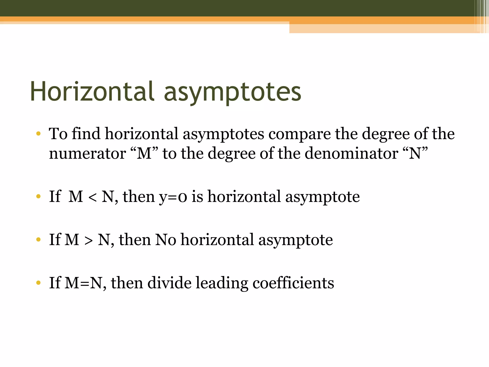 Horizontal asymptotes
• To find horizontal asymptotes compare the degree of the
  numerator “M” to the degree of the denominator “N”

• If M < N, then y=0 is horizontal asymptote

• If M > N, then No horizontal asymptote

• If M=N, then divide leading coefficients
 